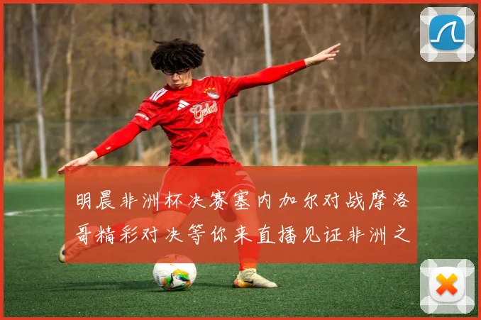 明晨非洲杯决赛塞内加尔对战摩洛哥精彩对决等你来直播见证非洲之王的诞生