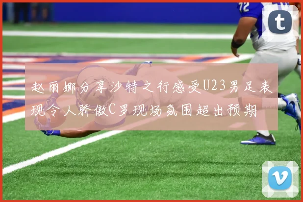 赵丽娜分享沙特之行感受U23男足表现令人骄傲C罗现场氛围超出预期