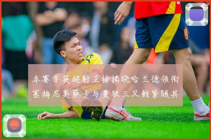 本赛季英超射正榜揭晓哈兰德领衔塞梅尼奥萨卡与曼联三叉戟紧随其后