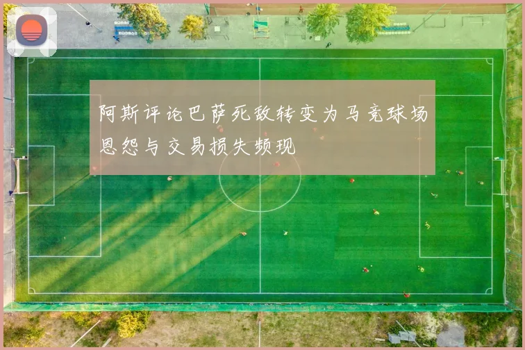 阿斯评论巴萨死敌转变为马竞球场恩怨与交易损失频现