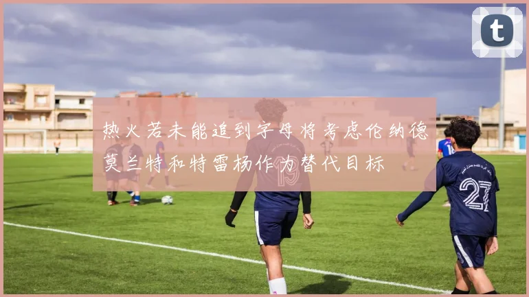 热火若未能追到字母将考虑伦纳德莫兰特和特雷杨作为替代目标