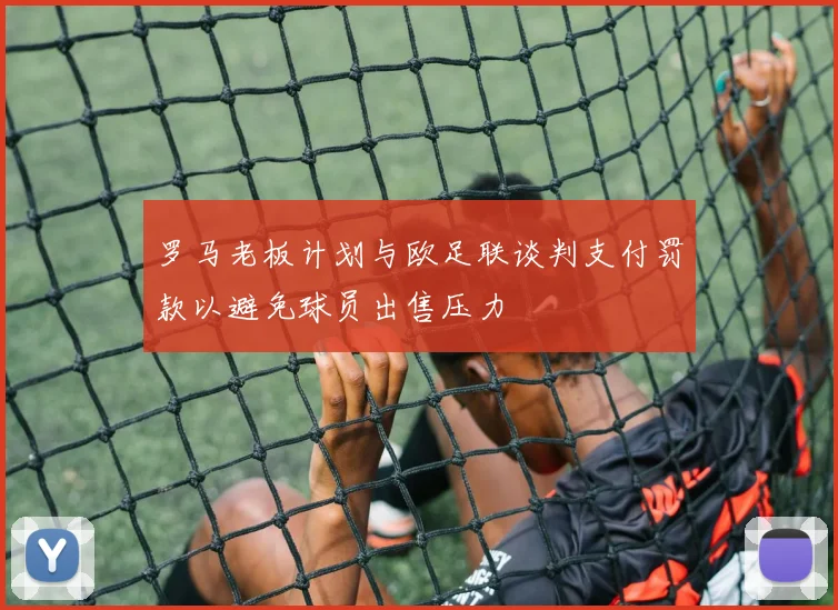 罗马老板计划与欧足联谈判支付罚款以避免球员出售压力