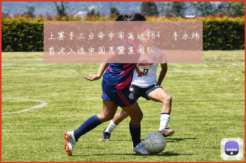 上赛季三分命中率高达484偰李永炜首次入选中国男篮集训队