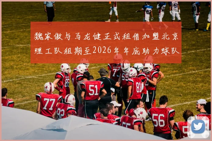魏家傲与马龙健正式租借加盟北京理工队租期至2026年年底助力球队发展