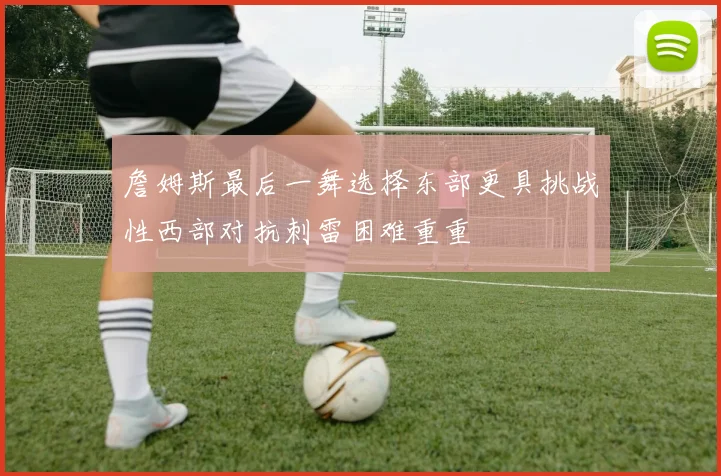 詹姆斯最后一舞选择东部更具挑战性西部对抗刺雷困难重重