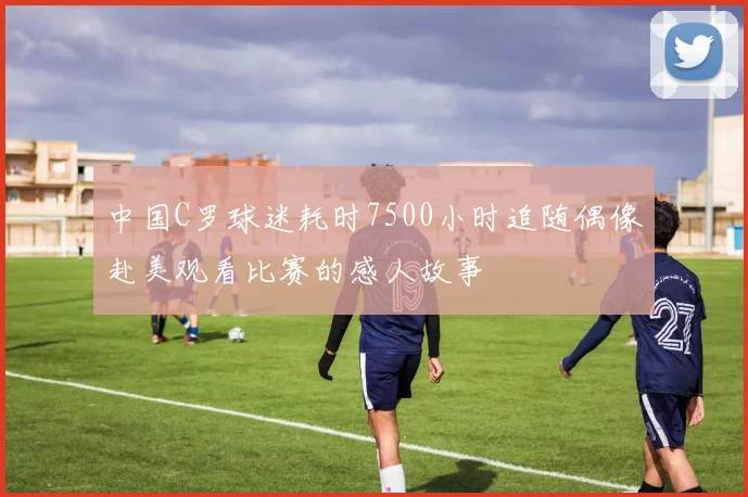 中国C罗球迷耗时7500小时追随偶像赴美观看比赛的感人故事