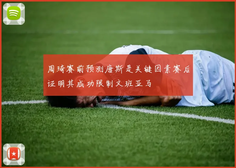 周琦赛前预测唐斯是关键因素赛后证明其成功限制文班亚马