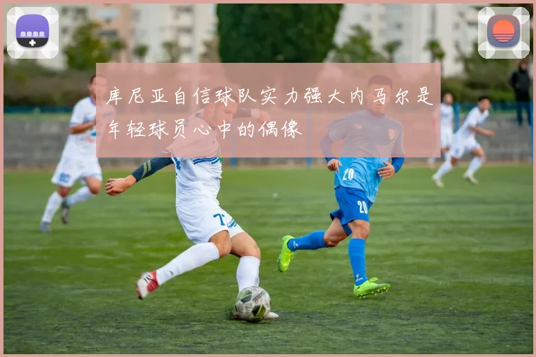 库尼亚自信球队实力强大内马尔是年轻球员心中的偶像