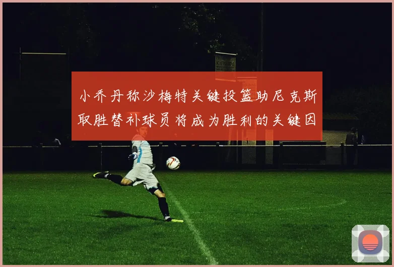 小乔丹称沙梅特关键投篮助尼克斯取胜替补球员将成为胜利的关键因素