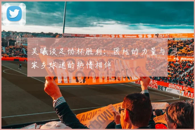 吴曦谈足协杯胜利：团结的力量与家乡球迷的热情相伴