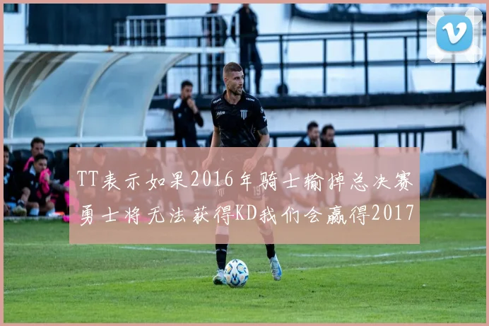 TT表示如果2016年骑士输掉总决赛勇士将无法获得KD我们会赢得2017和2018年总冠军