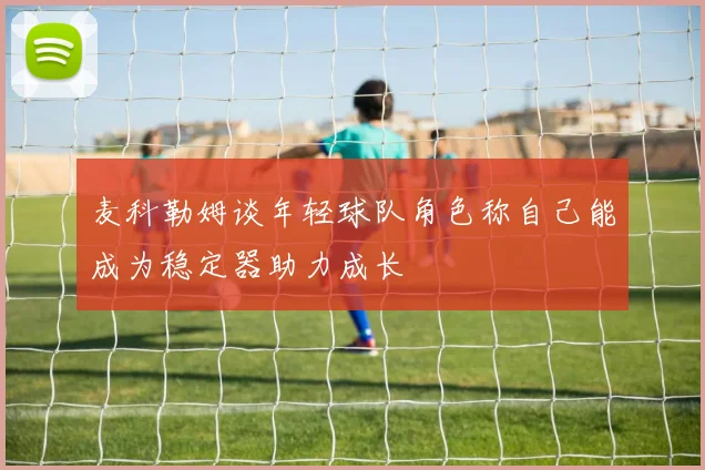 麦科勒姆谈年轻球队角色称自己能成为稳定器助力成长