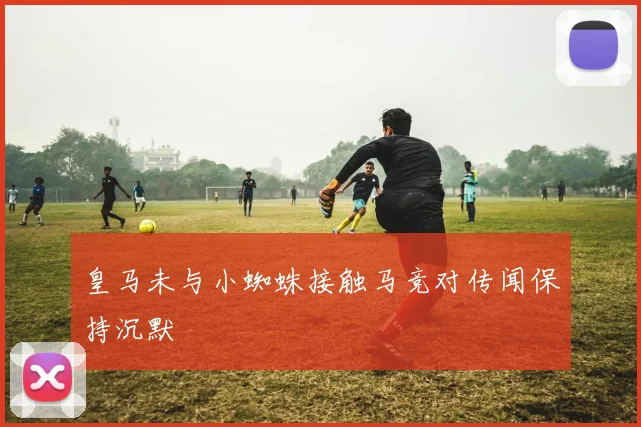 皇马未与小蜘蛛接触马竞对传闻保持沉默