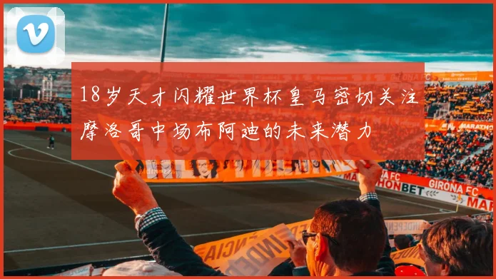 18岁天才闪耀世界杯皇马密切关注摩洛哥中场布阿迪的未来潜力