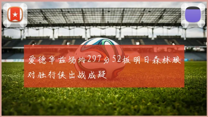 爱德华兹场均297分52板明日森林狼对独行侠出战成疑