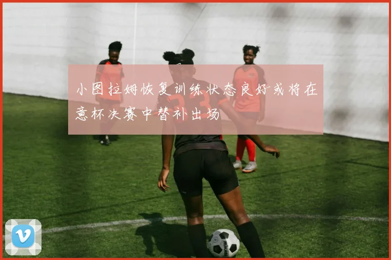 小图拉姆恢复训练状态良好或将在意杯决赛中替补出场