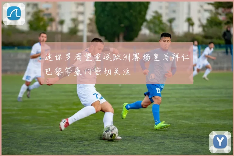 迷你罗渴望重返欧洲赛场皇马拜仁巴黎等豪门密切关注