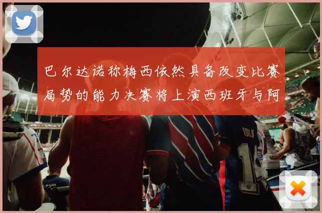 巴尔达诺称梅西依然具备改变比赛局势的能力决赛将上演西班牙与阿根廷对决