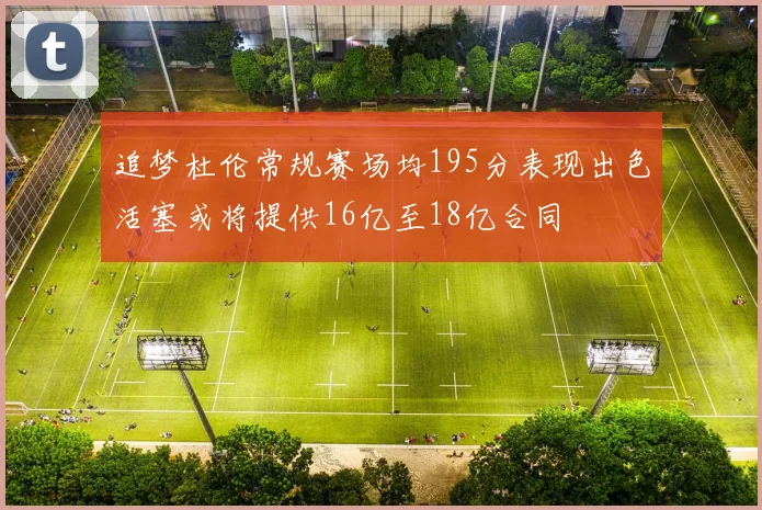 追梦杜伦常规赛场均195分表现出色活塞或将提供16亿至18亿合同