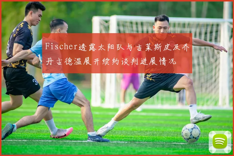Fischer透露太阳队与吉莱斯皮及乔丹古德温展开续约谈判进展情况