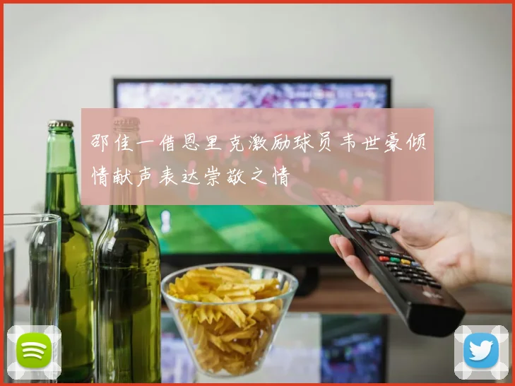 邵佳一借恩里克激励球员韦世豪倾情献声表达崇敬之情