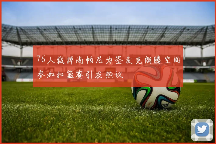 76人裁掉尚帕尼为签麦克朗腾空间参加扣篮赛引发热议