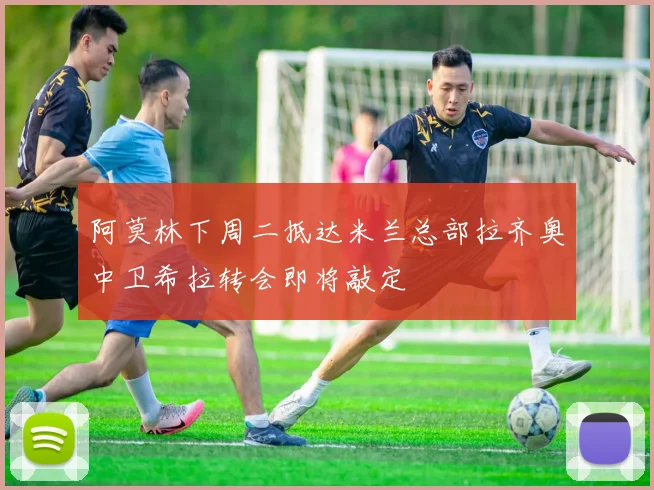 阿莫林下周二抵达米兰总部拉齐奥中卫希拉转会即将敲定
