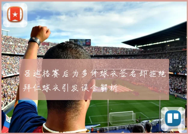 吕迪格赛后为多件球衣签名却拒绝拜仁球衣引发误会解析